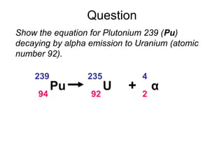 Question
Show the equation for Plutonium 239 (Pu)
decaying by alpha emission to Uranium (atomic
number 92).
Pu
239
94
U
235
92
α
4
2
+
 