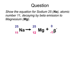 Question
Show the equation for Sodium 25 (Na), atomic
number 11, decaying by beta emission to
Magnesium (Mg).
Na
25
11
Mg
25
12 β
-
0
-1
+
 