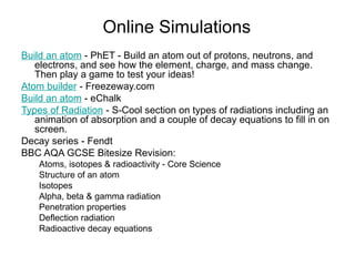 Online Simulations
Build an atom - PhET - Build an atom out of protons, neutrons, and
electrons, and see how the element, charge, and mass change.
Then play a game to test your ideas!
Atom builder - Freezeway.com
Build an atom - eChalk
Types of Radiation - S-Cool section on types of radiations including an
animation of absorption and a couple of decay equations to fill in on
screen.
Decay series - Fendt
BBC AQA GCSE Bitesize Revision:
Atoms, isotopes & radioactivity - Core Science
Structure of an atom
Isotopes
Alpha, beta & gamma radiation
Penetration properties
Deflection radiation
Radioactive decay equations
 