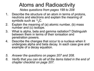 Atoms and Radioactivity
Notes questions from pages 199 to 208
1. Describe the structure of an atom in terms of protons,
neutrons and electrons and explain the meaning of
symbols such as 14
6C.
2. Explain the meaning of (a) atomic number, (b) mass
number and (c) isotope.
3. What is alpha, beta and gamma radiation? Distinguish
between them in terms of their ionisation and
penetration powers.
4. Describe the changes that occur to a nucleus when it
undergoes alpha and beta decay. In each case give and
example of a decay equation.
5. Answer the questions on pages 207 and 208.
6. Verify that you can do all of the items listed in the end of
chapter checklist on page 207.
 