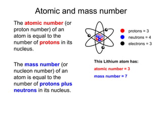 Atomic and mass number
The atomic number (or
proton number) of an
atom is equal to the
number of protons in its
nucleus.
The mass number (or
nucleon number) of an
atom is equal to the
number of protons plus
neutrons in its nucleus.
This Lithium atom has:
atomic number = 3
mass number = 7
protons = 3
neutrons = 4
electrons = 3
 