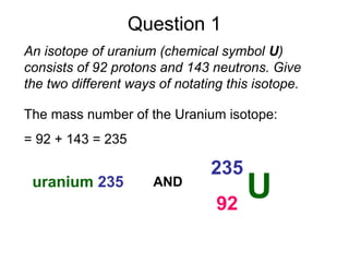 Question 1
U
235
92
An isotope of uranium (chemical symbol U)
consists of 92 protons and 143 neutrons. Give
the two different ways of notating this isotope.
uranium 235
The mass number of the Uranium isotope:
= 92 + 143 = 235
AND
 