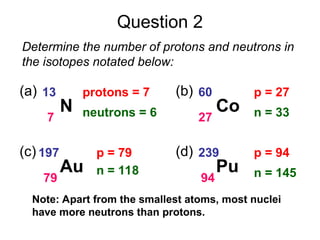 Question 2
Determine the number of protons and neutrons in
the isotopes notated below:
N
13
7
(a) protons = 7
neutrons = 6 Co
60
27
(b) p = 27
n = 33
Au
197
79
(c) p = 79
n = 118 Pu
239
94
(d) p = 94
n = 145
Note: Apart from the smallest atoms, most nuclei
have more neutrons than protons.
 