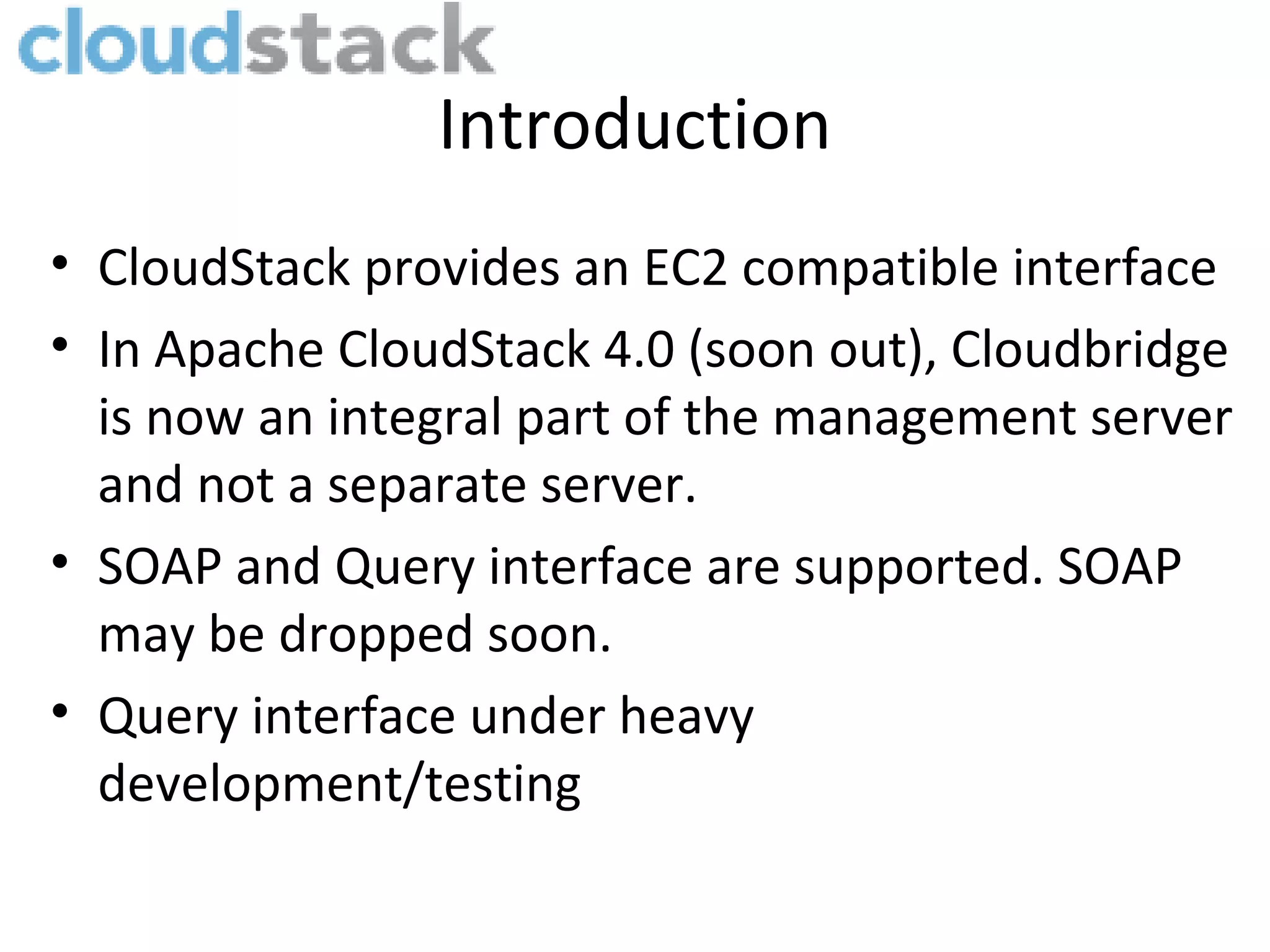 Introduction • CloudStack provides an EC2 compatible interface • In Apache CloudStack 4.0 (soon out), Cloudbridge is now an integral part of the management server and not a separate server. • SOAP and Query interface are supported. SOAP may be dropped soon. • Query interface under heavy development/testing 