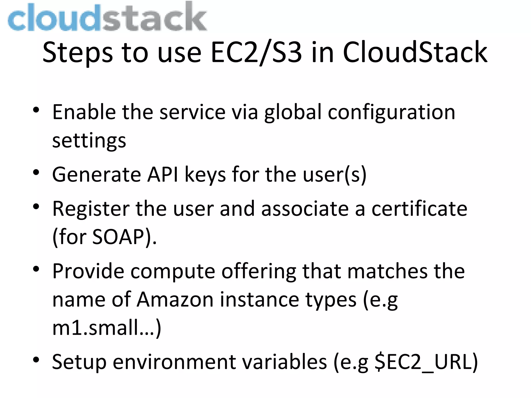 Steps to use EC2/S3 in CloudStack • Enable the service via global configuration settings • Generate API keys for the user(s) • Register the user and associate a certificate (for SOAP). • Provide compute offering that matches the name of Amazon instance types (e.g m1.small…) • Setup environment variables (e.g $EC2_URL) 