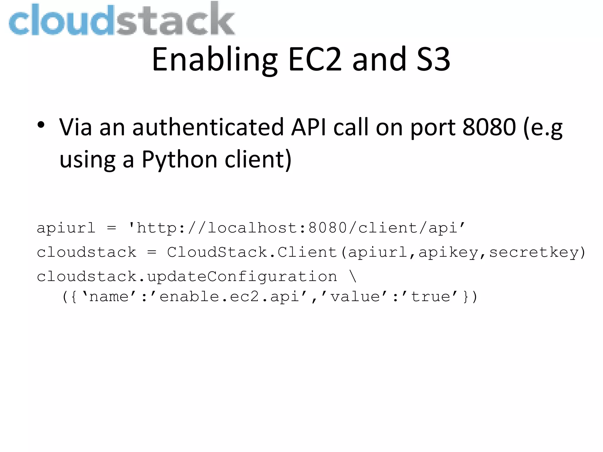 Enabling EC2 and S3 • Via an authenticated API call on port 8080 (e.g using a Python client) apiurl = 'http://localhost:8080/client/api’ cloudstack = CloudStack.Client(apiurl,apikey,secretkey) cloudstack.updateConfiguration ({‘name’:’enable.ec2.api’,’value’:’true’}) 