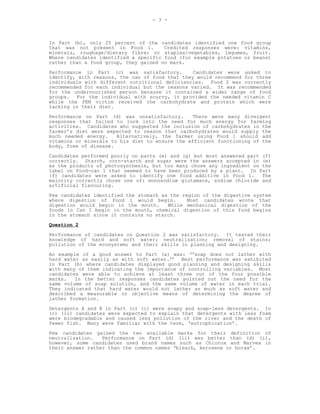 - 3 -



In Part (b), only 25 percent of the candidates identified one food group
that was not present in Food 1.        Credited responses were: vitamins,
minerals, roughage/dietary fibre; or staples/vegetables, legumes, fruit.
Where candidates identified a specific food (for example potatoes or beans)
rather than a food group, they gained no mark.
Performance in Part (c) was satisfactory.        Candidates were asked to
identify, with reasons, the can of food that they would recommend for three
individuals with different nutritional deficiencies. Food 2 was correctly
recommended for each individual but the reasons varied. It was recommended
for the undernourished person because it contained a wider range of food
groups. For the individual with scurvy, it provided the needed vitamin C
while the PEM victim received the carbohydrate and protein which were
lacking in their diet.
Performance on Part (d) was unsatisfactory.     There were many divergent
responses that failed to lock into the need for much energy for farming
activities. Candidates who suggested the inclusion of carbohydrates in the
farmer’s diet were expected to reason that carbohydrates would supply the
much needed energy.    Alternatively, the farmer using Food 1 should add
vitamins or minerals to his diet to ensure the efficient functioning of the
body, free of disease.
Candidates performed poorly on parts (e) and (g) but most answered part (f)
correctly. Starch, corn-starch and sugar were the answers accepted in (e)
as the products of photosynthesis, but too many chose any ingredient on the
label on Food-can 1 that seemed to have been produced by a plant. In Part
(f) candidates were asked to identify one food additive in Food 1.      The
majority correctly chose one of: monosodium glutamate, sodium chloride and
artificial flavouring.
Few candidates identified the stomach as the region of the digestive system
where digestion of Food 1 would begin.         Most candidates wrote that
digestion would begin in the mouth.     While mechanical digestion of the
foods in Can I begin in the mouth, chemical digestion of this food begins
in the stomach since it contains no starch.
Question 2

Performance of candidates on Question 2 was satisfactory. It tested their
knowledge of hard and soft water; neutralization; removal of stains;
pollution of the ecosystem; and their skills in planning and designing.
An example of a good answer to Part (a) was: ‘‘soap does not lather with
hard water as easily as with soft water.’’ Best performance was exhibited
in Part (b) where candidates displayed good planning and designing skills
with many of them indicating the importance of controlling variables. Most
candidates were able to achieve at least three out of the four possible
marks.   In the better responses candidates pointed out the need for the
same volume of soap solution, and the same volume of water in each trial.
They indicated that hard water would not lather as much as soft water and
described a measurable or objective means of determining the degree of
lather formation.
Detergents A and B in Part (c) (i) were soapy and soap-less detergents. In
(c) (ii) candidates were expected to explain that detergents with less foam
were biodegradable and caused less pollution of the river and the death of
fewer fish. Many were familiar with the term, ‘eutrophication’.
Few candidates gained the two available marks for their definition of
neutralization.   Performance on Part (d) (ii) was better than (d) (i),
however, some candidates used brand names such as Chlorox and Marvex in
their answer rather than the common names ‘bleach, kerosene or borax’.
 