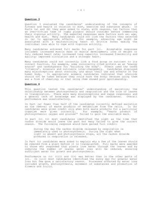 - 4 -


Question 3
Question 3 evaluated the candidates’ understanding of the concepts of
fitness and health in relation to diet, exercise and substance abuse. In
Parts (a) and (b) they were asked to state, with reasons, two factors that
an over-fifties team of rugby players should consider before commencing
their vigorous activity. The expected responses were factors such as: age,
health and diet. Many candidates could not link the factors they selected
in (a) to appropriate effects.       For example, advancing age might be
associated with a malfunctioning heart or brittle bones making the
individual less able to cope with vigorous activity.
Many candidates achieved full marks for part (c).      Acceptable responses
included: increased muscle mass or muscle development; loss of weight or
fat; reduced heart rate; increased lung capacity; increased flexibility and
agility; improved circulation and a stronger heart.
Many candidates could not correctly link a food group or nutrient to its
correct function, for example, some incorrectly cited protein as an ‘energy
source’ and carbohydrate for ‘building the body’.    Others used the terms
‘vitamins’, minerals and nutrients inter-changeably. Candidates displayed
many misconceptions about steroids, and about their use and effects on the
human body.    In appropriate answers candidates indicated that steroids
should not be taken because they could harm the body; because using them
was a form of cheating; or that using them showed poor sportsmanship.
Question 4
This question tested the candidates’ understanding of excretion; the
relationship between photosynthesis and respiration and the role of leaves
in transpiration. There were many misconceptions and vague responses; and
a general lack of knowledge was displayed by the candidates.       Overall
performance was unsatisfactory.
In Part (a) fewer than half of the candidates correctly defined excretion
as the removal of waste products of metabolism from the cells.       In (b)
candidates were given credit only when both waste products for a particular
organism were given correctly.         For example, ‘‘waste product of
photosynthesis: oxygen and glucose’’ failed to gain the available mark.

In part (c) (i) most candidates identified the night as the time that
carbon dioxide would leave the pant but many failed to give the correct
reason. The following response would have gained full credit:
      During the day the carbon dioxide released by respiration is
      immediately used in photosynthesis. During the night when
      light is absent and photosynthesis stops, all the carbon dioxide
      produced in respiration is released.
In Part (c) candidates were asked to explain why a few of the leaves should
be removed from a plant before it is transplanted. Full marks were awarded
to those who responded that plants lose water through the leaves and by
reducing the number of leaves water loss will be reduced, ensuring
sufficient water for growth and photosynthesis.
Performance on (c) (iii) and (iv) was better than in the other parts of
(c). In (iii) most candidates identified the sunny day for greater water
loss but few gave a satisfactory reason. Processes affected by water loss
included growth, photosynthesis, movement of substances and production of
flowers and fruits.
 