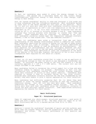 - 5 -


Question 5
In Part (a) candidates were asked to state the energy changes in two
situations.   Few gained the 3 available marks for the correct energy
transformations: electrical energy to heat energy to light energy; light
energy to heat energy.
Part (b) tested candidates’ ability to read and interpret a line graph and
to draw inferences from the information presented. Most candidates gained
at least half of the marks awarded for this part of the question. Parts
(b) (i) and (ii) were well done with most candidates correctly stating the
temperature of naphthalene as 100° C and room temperature on the day of the
experiment as 30° C. In (b) (iii) most candidates recognized that the wax
cooled by 20° C, or started to solidify between A and B. Some candidates
confused this cooling process with melting, or stated that ‘the wax
dropped’.   These responses were not credited.    In response to (b) (iv),
most candidates correctly stated that the temperature remained constant,
however, a few of them stated that ‘‘the wax remained constant’’.
In Part (c) candidates were given a terrestrial food web and their
understanding of the feeding relationships within a community was tested.
Many candidates identified the source of energy for the web as green plants
rather than the sun, light or sunlight. They also correctly identified the
process during which energy is used by producers as photosynthesis.     The
word equation for photosynthesis was not thoroughly mastered and most
candidates gained only one of the two marks available for this part of the
question. Many candidates identified at least one consequence of the death
of the beetles in the food web, however, the mention of two or more logical
consequences were required for the award of 2 marks.

Question 6
In Part (a) (i) most candidates stated that in order to use an appliance at
an alternative voltage to that for which it was designed a transformer was
needed. To calculate the power rating of the iron the formula P = VA was
correctly applied: P = 120 x 9 = 1080 watts.      The correct unit was not
always included in the answer.
Many candidates failed to recognise the circuit symbol for a fuse and were
therefore unable to explain its purpose.     Performance on Part (iv) was
satisfactory with candidates stating the total current flowing, however,
there were instances of errors in this simple addition.     Candidates were
required to choose a fuse of suitable rating for the given circuit.
Although many candidates correctly selected the 30A fuse recommended by the
mother, they were unable to give a logical explanation for their selection.
Many candidates had difficulty answering Part (b) (i) where they were
required to state the energy changes occurring as fuel was converted to
electrical energy.   Part (b) (ii) was very well done.   Most candidates
understood the concept of non- renewable energy sources.    Part (c) was
fairly well done with most candidates using the information correctly to
choose the more efficient energy conversion. Some experienced difficulty
expressing the reasons for their choice.

                             Basic Proficiency
                      Paper 02 - Structured Questions
Paper 02 comprised six, short-answer, structured questions - each worth 15
marks and with a paper total of 90.    The mean score for Paper 02 at the
Basic Proficiency was 26.27, a marked decline from 32.51 in 2003.
Question 1
Question 1 tested the candidates’ knowledge of sports and the surfaces upon
which they are played; materials and the properties of materials used for
equipment; and alloys.     The overall performance in this question was
satisfactory.
 