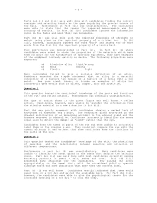 - 6 -



Parts (a) (i) and (iii) were well done with candidates finding the correct
averages and selecting tennis as the game requiring the greater bounce of
the ball.   Performance in Part (ii) was unsatisfactory.    Few candidates
were able to state that the reason for repeated measurements was for
accuracy of results. In Part (a) (iv) candidates ignored the information
given in the table and used their own knowledge.
Part (b) (i) was well done with the expected responses of strength or
weight being given as the important property of a cricket bat.    In (b)
(ii), however, candidates ignored the word ‘most’ and stated two or more
words from the list for the important property of a tennis ball.
Poor performance was demonstrated in Part (c).      In Part (c) (i) where
candidates were asked to state the properties of the materials which made
them suitable for the manufacture of sporting equipment, they gave examples
of the equipment instead, gaining no marks. The following properties were
expected:
             a)   Aluminium alloy   Light/strong
             b)   Wood              Strong
             c)   Plastic                  Light
Many candidates failed to give a suitable definition of an alloy.
Examiners expected the simple statement that an alloy is a material
consisting of a mixture two metals or a mixture of a metal with a non
metal.    Few gave steel, brass, or bronze as examples of alloys but
incorrectly gave metals such as silver, copper, zinc and aluminium.
Question 2
This question tested the candidates’ knowledge of the parts and functions
of the eye; and reflex actions. Performance was generally unsatisfactory.
The type of action shown in the given figure was well known - reflex
action. Candidates, however, were unable to transfer the information from
the stimulus material to a new situation in (a) (ii).
Part (b) was poorly answered, with candidates showing a marked lack of
knowledge of hormones and glands.    The endocrine gland activated in the
dreaded anticipation of an impending accident is the adrenal gland and the
hormone secreted is adrenaline. Candidates incorrectly identified the sense
organ used to detect the danger as ‘sight’ rather than the eye.
Candidates knew the names of parts of the eye but were unable to accurately
label them on the diagram given. They could not compare the eye with the
camera although it was evident that some candidates knew the functions of
the parts of the eye.
Question 3
This question tested the candidates’ knowledge of the skin; the physiology
of sweating; and the relationship between sweating and urination at
different temperatures.
Performance in part (a) (i) was unsatisfactory.       Many candidates were
unable to identify the sweat gland or the sweat duct despite the stimulus
given. Part (a) (ii) was well done with most candidates correctly naming
excretory products in sweat - salt, water and urea.         Part (a) (iii)
presented some challenge for the candidates.        Few placed the arrow
appropriately, on the sweat duct, with the arrow-head pointing upwards
although there was some indication that they knew the correct path.
Part (b) (i) was well known. Candidates readily indicated that James would
sweat more on a hot day and gained the available mark. For Part (b) (ii),
however, few candidates were able to give the physiological reason for the
increased sweating on a hot day - to cool the body.
 
