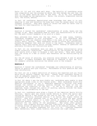 - 7 -


Parts (c) (i) and (ii) were well done. The majority of candidates wrote
that evaporation was the process by which the face became dry and that the
salt in the sweat would be left on the face.    As in (b) (ii) candidates
were challenged by the explanation. Water, the solvent, evaporated leaving
salt, the solute, behind.
In Part    (d) candidates demonstrated some knowledge that when it is cool
sweating   is less and therefore the body must lose the excess water via more
frequent   urination. They were unable to relate the need for water loss to
the need   for osmo-regulation in the body.
Question 4
Question 4 tested the candidates’ understanding of acids, bases and the
concept of pH. Many candidates knew at least one characteristic of an acid
but few gave correct examples of an acid or a base.
Many achieved full marks for the bar chart.      In some cases, however,
candidates attempted to plot histograms.     In (b) (ii) candidates were
required to name one chemical from Table 3 for each of the pH categories:
acidic, basic, neutral. Many candidates failed to follow the instructions,
presenting examples that were not found in the table. Candidates need to
improve their test-taking skills through careful reading of questions and
precisely following all instructions given.

In Part (c) (i) candidates were not able to define neutralisation using
simple scientific terminology. Neutralization is the process by which an
acid reacts with a base to produce a salt and water.   Many were unaware
that the sting of a bee is acidic and therefore can be neutralized by an
alkali.
For the pH value of antacids, any alkaline value between 8 and 14 gained
the mark.   A simple statement was required in response to Part (b) (ii),
for example: antacids neutralize the excess acid in the stomach.
Question 5
Question 5 tested the candidates’ knowledge and understanding of gravity,
centre of gravity and tyre traction. Performance on this question was less
than satisfactory.
For Part (a) (i) a simple definition of gravity was expected such as: force
which pulls objects towards the earth.    Almost every candidate failed to
give an adequate response to Part (a) (ii), that is: point through which
the weight of an object acts.

In Part (b) where L was the more stable can, candidates were unable to draw
appropriate plumb lines on the figures given. Most candidates found this
question challenging. In can L, examiners expected a vertical line drawn
through the centre of gravity, passing through the base of the can
indicating the stability of the can.      In can M, a vertical line was
expected, drawn through the centre of gravity, passing outside the base,
indicating the instability of the can.
In Part (c), candidates were given a figure of two identical Sports Utility
Vehicles. Sports gear was stored inside Vehicle X, while the sports gear
carried by Vehicle Y was placed on the rack at the top. In Part (c) (i),
candidates correctly selected vehicle Y as having the higher centre of
gravity.   They also reasoned that it was wiser to carry the gear inside
because this would result in a lower centre of gravity for the vehicle
conferring greater stability. In (c) (iii) the changing of the tyres was
important for the safety of the passengers.       New tyres offer greater
friction, less stopping distance and less likelihood of skidding. The form
of energy stored in gasoline was widely known to be chemical energy. There
was a range of possible responses for (c) (iii) b).      Credited responses
were: mechanical, heat, sound, kinetic, electrical and light energy.
 
