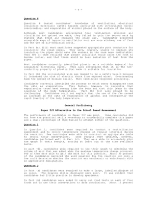 - 8 -


Question 6
Question 6 tested candidates’ knowledge of ventilation; electrical
insulation materials; safety hazards associated with un-insulated wires;
overcrowding; and evaporation of alcohol placed on the surface of the body.
Although most candidates appreciated that ventilation involved air
circulation and gained one mark, they failed to gain the second mark by
stating that fresh air replaces the stale air.        Candidates presented
acceptable ways of improving ventilation such as: more windows, use of fans
and the use of air-condition units.
In Part (a) (iii) most candidates suggested appropriate poor conductors for
insulating the steam pipes.    They were, however, unable to explain why
insulating the pipes would make the workers in the room more comfortable.
Very few of them realised that proper insulation would cause the room to
become cooler, and that there would be less radiation of heat from the
pipes.
Most candidates correctly identified plastic as a suitable material for
insulating electrical wires.    They also recognized that it is the non-
conducting property of plastic that made it suitable for insulation.
In Part (b) the un-insulated wire was deemed to be a safety hazard because
it increased the risk of electric shock from exposed wires. Overcrowding
made the spread of disease easier. Most candidates responded accurately.
Candidates correctly identified the process by which water disappeared from
the skin as evaporation.       They failed, however, to recognize that
vaporisation takes heat energy from the body and that this leads to the
lowering of the body temperature.       Part (b) (iv) also proved to be
challenging. Candidates could not explain that the use of the fan caused
an increase in the rate of evaporation of alcohol and consequently the
rapid lowering of the body temperature.

                             General Proficiency
             Paper 3/2 Alternative to the School Based Assessment

The performance of candidates on Paper 3/2 was poor.    Some candidates did
not have the practical skills necessary to successfully complete this paper
and a small percentage of them failed to attempt either of the questions.
Question 1

In Question 1, candidates were required to conduct a neutralisation
experiment and to record temperature changes at regular intervals during
the reaction. Few candidates were able to construct an appropriate table
to record their observations.      Once results were obtained, however,
candidates performed well in Part (c). They were able to accurately plot
the graph of their results, scoring at least six of the nine available
marks.
In part (d), candidates were required to use their graph to determine the
volume of acid that was added when the maximum temperature change occurred.
Few of them were able to gain the mark for this question. About 30 percent
of the candidates mastered the word equation for the reaction but only a
few could determine whether the reaction was exothermic or endothermic with
an appropriate explanation.

Question 2
In Part (a) candidates were required to make a large, labelled diagram of
an onion.   The drawing skills displayed were poor.   It was evident that
candidates had little practice in drawing specimens.
In Part (b) candidates were asked to carry out food tests on each of four
foods and to use their observations to draw conclusions. About 10 percent
 