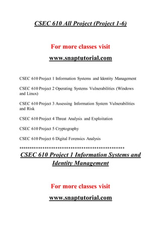 CSEC 610 All Project (Project 1-6)
For more classes visit
www.snaptutorial.com
CSEC 610 Project 1 Information Systems and Identity Management
CSEC 610 Project 2 Operating Systems Vulnerabilities (Windows
and Linux)
CSEC 610 Project 3 Assessing Information System Vulnerabilities
and Risk
CSEC 610 Project 4 Threat Analysis and Exploitation
CSEC 610 Project 5 Cryptography
CSEC 610 Project 6 Digital Forensics Analysis
*************************************************
CSEC 610 Project 1 Information Systems and
Identity Management
For more classes visit
www.snaptutorial.com
 