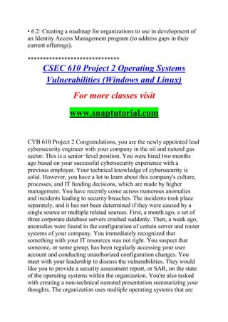 • 6.2: Creating a roadmap for organizations to use in development of
an Identity Access Management program (to address gaps in their
current offerings).
******************************
CSEC 610 Project 2 Operating Systems
Vulnerabilities (Windows and Linux)
For more classes visit
www.snaptutorial.com
CYB 610 Project 2 Congratulations, you are the newly appointed lead
cybersecurity engineer with your company in the oil and natural gas
sector. This is a senior¬level position. You were hired two months
ago based on your successful cybersecurity experience with a
previous employer. Your technical knowledge of cybersecurity is
solid. However, you have a lot to learn about this company's culture,
processes, and IT funding decisions, which are made by higher
management. You have recently come across numerous anomalies
and incidents leading to security breaches. The incidents took place
separately, and it has not been determined if they were caused by a
single source or multiple related sources. First, a month ago, a set of
three corporate database servers crashed suddenly. Then, a week ago,
anomalies were found in the configuration of certain server and router
systems of your company. You immediately recognized that
something with your IT resources was not right. You suspect that
someone, or some group, has been regularly accessing your user
account and conducting unauthorized configuration changes. You
meet with your leadership to discuss the vulnerabilities. They would
like you to provide a security assessment report, or SAR, on the state
of the operating systems within the organization. You're also tasked
with creating a non-technical narrated presentation summarizing your
thoughts. The organization uses multiple operating systems that are
 
