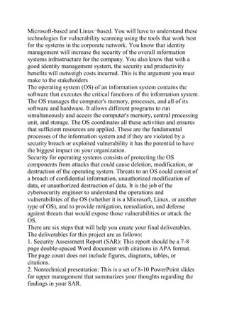 Microsoft-based and Linux¬based. You will have to understand these
technologies for vulnerability scanning using the tools that work best
for the systems in the corporate network. You know that identity
management will increase the security of the overall information
systems infrastructure for the company. You also know that with a
good identity management system, the security and productivity
benefits will outweigh costs incurred. This is the argument you must
make to the stakeholders
The operating system (OS) of an information system contains the
software that executes the critical functions of the information system.
The OS manages the computer's memory, processes, and all of its
software and hardware. It allows different programs to run
simultaneously and access the computer's memory, central processing
unit, and storage. The OS coordinates all these activities and ensures
that sufficient resources are applied. These are the fundamental
processes of the information system and if they are violated by a
security breach or exploited vulnerability it has the potential to have
the biggest impact on your organization.
Security for operating systems consists of protecting the OS
components from attacks that could cause deletion, modification, or
destruction of the operating system. Threats to an OS could consist of
a breach of confidential information, unauthorized modification of
data, or unauthorized destruction of data. It is the job of the
cybersecurity engineer to understand the operations and
vulnerabilities of the OS (whether it is a Microsoft, Linux, or another
type of OS), and to provide mitigation, remediation, and defense
against threats that would expose those vulnerabilities or attack the
OS.
There are six steps that will help you create your final deliverables.
The deliverables for this project are as follows:
1. Security Assessment Report (SAR): This report should be a 7-8
page double-spaced Word document with citations in APA format.
The page count does not include figures, diagrams, tables, or
citations.
2. Nontechnical presentation: This is a set of 8-10 PowerPoint slides
for upper management that summarizes your thoughts regarding the
findings in your SAR.
 
