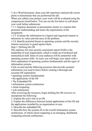 3. In a Word document, share your lab experience and provide screen
prints to demonstrate that you performed the lab.
When you submit your project, your work will be evaluated using the
competencies listed below. You can use the list below to self-check
your work before submission.
• 1.1: Organize document or presentation clearly in a manner that
promotes understanding and meets the requirements of the
assignment.
• 2.3: Evaluate the information in a logical and organized manner to
determine its value and relevance to the problem.
• 5.4: Identify potential threats to operating systems and the security
features necessary to guard against them.
Step 1: Defining the OS
The audience for your security assessment report (SAR) is the
leadership of your organization, which is made up of technical and
nontechnical staff. Some of your audience will be unfamiliar with
operating systems (OS). As such, you will begin your report with a
brief explanation of operating systems fundamentals and the types of
information systems.
Click on and read the following resources that provide essential
information you need to know before creating a thorough and
accurate OS explanation:
• operating systems fundamentals
• the applications of the OS
• The Embedded OS
• information system architecture
• cloud computing
• web architecture
After reviewing the resources, begin drafting the OS overview to
incorporate the following:
1. Explain the user's role in an OS.
2. Explain the differences between kernel applications of the OS and
the applications installed by an organization or user.
3. Describe the embedded OS.
4. Describe how the systems fit in the overall information system
architecture, of which cloud computing is an emerging, distributed
computing network architecture..
 