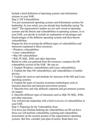 Include a brief definition of operating systems and information
systems in your SAR.
Step 2: OS Vulnerabilities
You just summarized operating systems and information systems for
leadership. In your mind, you can already hear leadership saying "So
what?" The organization's leaders are not well versed in operating
systems and the threats and vulnerabilities in operating systems, so in
your SAR, you decide to include an explanation of advantages and
disadvantages of the different operating systems and their known
vulnerabilities.
Prepare by first reviewing the different types of vulnerabilities and
intrusions explained in these resources:
• Windows vulnerabilities
• Linux vulnerabilities
• Mac OS vulnerabilities
• SQL PL/SQL, XML and other injections
Based on what you gathered from the resources, compose the OS
vulnerability section of the SAR. Be sure to:
1. Explain Windows vulnerabilities and Linux vulnerabilities.
2. Explain the Mac OS vulnerabilities, and vulnerabilities of mobile
devices.
3. Explain the motives and methods for intrusion of the MS and Linux
operating systems;
4. Explain the types of security awareness technologies such as
intrusion detection and intrusion prevention systems.
5. Describe how and why different corporate and government systems
are targets.
6. Describe different types of intrusions such as SQL PL/SQL, XML,
and other injections
You will provide leadership with a brief overview of vulnerabilities in
your SAR.
Step 3: Preparing for the Vulnerability Scan
You have just finished defining the vulnerabilities an OS can have.
Soon you will perform vulnerability scanning and vulnerability
assessments on the security posture of the organization's operating
systems. But first, consider your plan of action. Read these two
 