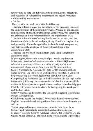 resources to be sure you fully grasp the purpose, goals, objectives,
and execution of vulnerability assessments and security updates:
• Vulnerability assessments
• Patches
Then provide the leadership with the following:
1. Include a description of the methodology you proposed to assess
the vulnerabilities of the operating systems. Provide an explanation
and reasoning of how the methodology you propose, will determine
the existence of those vulnerabilities in the organization’s OS.
2. Include a description of the applicable tools to be used, and the
limitations of the tools and analyses, if any. Provide an explanation
and reasoning of how the applicable tools to be used, you propose,
will determine the existence of those vulnerabilities in the
organization’s OS.
3. Include the projected findings from using these vulnerability
assessment tools.
In your report, discuss the strength of passwords, any Internet
Information Services' administrative vulnerabilities, SQL server
administrative vulnerabilities, and other security updates and
management of patches, as they relate to OS vulnerabilities.
Step 4: Vulnerability Assessment Tools for OS and Applications
Note: You will use the tools in Workspace for this step. If you need
help outside the classroom, register for the CLAB 699 Cyber
Computing Lab Assistance (go to the Discussions List for registration
information). Primary lab assistance is available from a team of lab
assistants. Lab assistants are professionals and are trained to help you.
Click here to access the instructions for Navigating the Workspace
and the Lab Setup.
Enter Workspace and complete the lab activities related to operating
system vulnerabilities.
Click here to access the Project 2 Workspace Exercise Instructions.
Explore the tutorials and user guides to learn more about the tools you
will use.
You've prepared for your assessment; now it's time to perform.
Security and vulnerability assessment analysis tools, such as
Microsoft Baseline Security Analyzer (MBSA) for Windows OS and
OpenVAS for Linux OS, are stand-alone tools designed to provide a
 