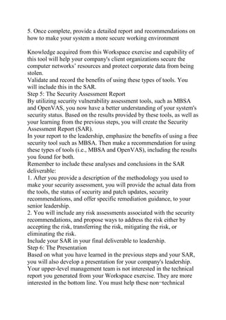5. Once complete, provide a detailed report and recommendations on
how to make your system a more secure working environment
Knowledge acquired from this Workspace exercise and capability of
this tool will help your company's client organizations secure the
computer networks’ resources and protect corporate data from being
stolen.
Validate and record the benefits of using these types of tools. You
will include this in the SAR.
Step 5: The Security Assessment Report
By utilizing security vulnerability assessment tools, such as MBSA
and OpenVAS, you now have a better understanding of your system's
security status. Based on the results provided by these tools, as well as
your learning from the previous steps, you will create the Security
Assessment Report (SAR).
In your report to the leadership, emphasize the benefits of using a free
security tool such as MBSA. Then make a recommendation for using
these types of tools (i.e., MBSA and OpenVAS), including the results
you found for both.
Remember to include these analyses and conclusions in the SAR
deliverable:
1. After you provide a description of the methodology you used to
make your security assessment, you will provide the actual data from
the tools, the status of security and patch updates, security
recommendations, and offer specific remediation guidance, to your
senior leadership.
2. You will include any risk assessments associated with the security
recommendations, and propose ways to address the risk either by
accepting the risk, transferring the risk, mitigating the risk, or
eliminating the risk.
Include your SAR in your final deliverable to leadership.
Step 6: The Presentation
Based on what you have learned in the previous steps and your SAR,
you will also develop a presentation for your company's leadership.
Your upper-level management team is not interested in the technical
report you generated from your Workspace exercise. They are more
interested in the bottom line. You must help these non¬technical
 