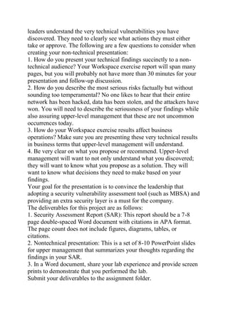 leaders understand the very technical vulnerabilities you have
discovered. They need to clearly see what actions they must either
take or approve. The following are a few questions to consider when
creating your non-technical presentation:
1. How do you present your technical findings succinctly to a non-
technical audience? Your Workspace exercise report will span many
pages, but you will probably not have more than 30 minutes for your
presentation and follow-up discussion.
2. How do you describe the most serious risks factually but without
sounding too temperamental? No one likes to hear that their entire
network has been hacked, data has been stolen, and the attackers have
won. You will need to describe the seriousness of your findings while
also assuring upper-level management that these are not uncommon
occurrences today.
3. How do your Workspace exercise results affect business
operations? Make sure you are presenting these very technical results
in business terms that upper-level management will understand.
4. Be very clear on what you propose or recommend. Upper-level
management will want to not only understand what you discovered;
they will want to know what you propose as a solution. They will
want to know what decisions they need to make based on your
findings.
Your goal for the presentation is to convince the leadership that
adopting a security vulnerability assessment tool (such as MBSA) and
providing an extra security layer is a must for the company.
The deliverables for this project are as follows:
1. Security Assessment Report (SAR): This report should be a 7-8
page double-spaced Word document with citations in APA format.
The page count does not include figures, diagrams, tables, or
citations.
2. Nontechnical presentation: This is a set of 8-10 PowerPoint slides
for upper management that summarizes your thoughts regarding the
findings in your SAR.
3. In a Word document, share your lab experience and provide screen
prints to demonstrate that you performed the lab.
Submit your deliverables to the assignment folder.
 