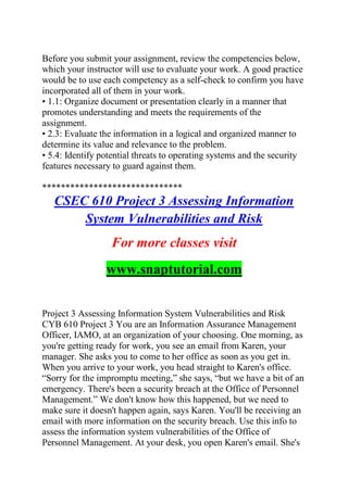 Before you submit your assignment, review the competencies below,
which your instructor will use to evaluate your work. A good practice
would be to use each competency as a self-check to confirm you have
incorporated all of them in your work.
• 1.1: Organize document or presentation clearly in a manner that
promotes understanding and meets the requirements of the
assignment.
• 2.3: Evaluate the information in a logical and organized manner to
determine its value and relevance to the problem.
• 5.4: Identify potential threats to operating systems and the security
features necessary to guard against them.
******************************
CSEC 610 Project 3 Assessing Information
System Vulnerabilities and Risk
For more classes visit
www.snaptutorial.com
Project 3 Assessing Information System Vulnerabilities and Risk
CYB 610 Project 3 You are an Information Assurance Management
Officer, IAMO, at an organization of your choosing. One morning, as
you're getting ready for work, you see an email from Karen, your
manager. She asks you to come to her office as soon as you get in.
When you arrive to your work, you head straight to Karen's office.
―Sorry for the impromptu meeting,‖ she says, ―but we have a bit of an
emergency. There's been a security breach at the Office of Personnel
Management.‖ We don't know how this happened, but we need to
make sure it doesn't happen again, says Karen. You'll be receiving an
email with more information on the security breach. Use this info to
assess the information system vulnerabilities of the Office of
Personnel Management. At your desk, you open Karen's email. She's
 