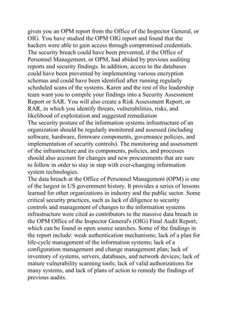 given you an OPM report from the Office of the Inspector General, or
OIG. You have studied the OPM OIG report and found that the
hackers were able to gain access through compromised credentials.
The security breach could have been prevented, if the Office of
Personnel Management, or OPM, had abided by previous auditing
reports and security findings. In addition, access to the databases
could have been prevented by implementing various encryption
schemas and could have been identified after running regularly
scheduled scans of the systems. Karen and the rest of the leadership
team want you to compile your findings into a Security Assessment
Report or SAR. You will also create a Risk Assessment Report, or
RAR, in which you identify threats, vulnerabilities, risks, and
likelihood of exploitation and suggested remediation
The security posture of the information systems infrastructure of an
organization should be regularly monitored and assessed (including
software, hardware, firmware components, governance policies, and
implementation of security controls). The monitoring and assessment
of the infrastructure and its components, policies, and processes
should also account for changes and new procurements that are sure
to follow in order to stay in step with ever-changing information
system technologies.
The data breach at the Office of Personnel Management (OPM) is one
of the largest in US government history. It provides a series of lessons
learned for other organizations in industry and the public sector. Some
critical security practices, such as lack of diligence to security
controls and management of changes to the information systems
infrastructure were cited as contributors to the massive data breach in
the OPM Office of the Inspector General's (OIG) Final Audit Report,
which can be found in open source searches. Some of the findings in
the report include: weak authentication mechanisms; lack of a plan for
life-cycle management of the information systems; lack of a
configuration management and change management plan; lack of
inventory of systems, servers, databases, and network devices; lack of
mature vulnerability scanning tools; lack of valid authorizations for
many systems, and lack of plans of action to remedy the findings of
previous audits.
 