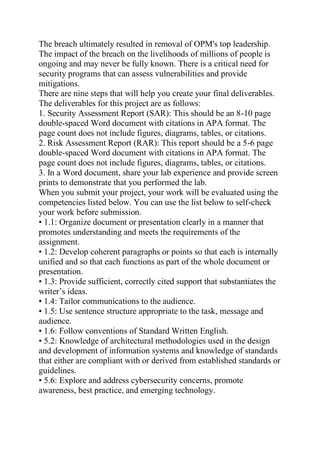 The breach ultimately resulted in removal of OPM's top leadership.
The impact of the breach on the livelihoods of millions of people is
ongoing and may never be fully known. There is a critical need for
security programs that can assess vulnerabilities and provide
mitigations.
There are nine steps that will help you create your final deliverables.
The deliverables for this project are as follows:
1. Security Assessment Report (SAR): This should be an 8-10 page
double-spaced Word document with citations in APA format. The
page count does not include figures, diagrams, tables, or citations.
2. Risk Assessment Report (RAR): This report should be a 5-6 page
double-spaced Word document with citations in APA format. The
page count does not include figures, diagrams, tables, or citations.
3. In a Word document, share your lab experience and provide screen
prints to demonstrate that you performed the lab.
When you submit your project, your work will be evaluated using the
competencies listed below. You can use the list below to self-check
your work before submission.
• 1.1: Organize document or presentation clearly in a manner that
promotes understanding and meets the requirements of the
assignment.
• 1.2: Develop coherent paragraphs or points so that each is internally
unified and so that each functions as part of the whole document or
presentation.
• 1.3: Provide sufficient, correctly cited support that substantiates the
writer’s ideas.
• 1.4: Tailor communications to the audience.
• 1.5: Use sentence structure appropriate to the task, message and
audience.
• 1.6: Follow conventions of Standard Written English.
• 5.2: Knowledge of architectural methodologies used in the design
and development of information systems and knowledge of standards
that either are compliant with or derived from established standards or
guidelines.
• 5.6: Explore and address cybersecurity concerns, promote
awareness, best practice, and emerging technology.
 