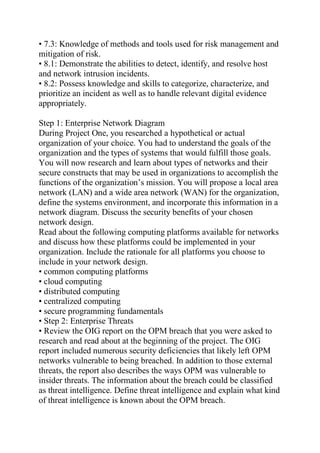 • 7.3: Knowledge of methods and tools used for risk management and
mitigation of risk.
• 8.1: Demonstrate the abilities to detect, identify, and resolve host
and network intrusion incidents.
• 8.2: Possess knowledge and skills to categorize, characterize, and
prioritize an incident as well as to handle relevant digital evidence
appropriately.
Step 1: Enterprise Network Diagram
During Project One, you researched a hypothetical or actual
organization of your choice. You had to understand the goals of the
organization and the types of systems that would fulfill those goals.
You will now research and learn about types of networks and their
secure constructs that may be used in organizations to accomplish the
functions of the organization’s mission. You will propose a local area
network (LAN) and a wide area network (WAN) for the organization,
define the systems environment, and incorporate this information in a
network diagram. Discuss the security benefits of your chosen
network design.
Read about the following computing platforms available for networks
and discuss how these platforms could be implemented in your
organization. Include the rationale for all platforms you choose to
include in your network design.
• common computing platforms
• cloud computing
• distributed computing
• centralized computing
• secure programming fundamentals
• Step 2: Enterprise Threats
• Review the OIG report on the OPM breach that you were asked to
research and read about at the beginning of the project. The OIG
report included numerous security deficiencies that likely left OPM
networks vulnerable to being breached. In addition to those external
threats, the report also describes the ways OPM was vulnerable to
insider threats. The information about the breach could be classified
as threat intelligence. Define threat intelligence and explain what kind
of threat intelligence is known about the OPM breach.
 