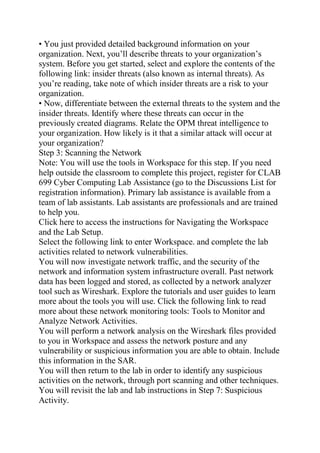 • You just provided detailed background information on your
organization. Next, you’ll describe threats to your organization’s
system. Before you get started, select and explore the contents of the
following link: insider threats (also known as internal threats). As
you’re reading, take note of which insider threats are a risk to your
organization.
• Now, differentiate between the external threats to the system and the
insider threats. Identify where these threats can occur in the
previously created diagrams. Relate the OPM threat intelligence to
your organization. How likely is it that a similar attack will occur at
your organization?
Step 3: Scanning the Network
Note: You will use the tools in Workspace for this step. If you need
help outside the classroom to complete this project, register for CLAB
699 Cyber Computing Lab Assistance (go to the Discussions List for
registration information). Primary lab assistance is available from a
team of lab assistants. Lab assistants are professionals and are trained
to help you.
Click here to access the instructions for Navigating the Workspace
and the Lab Setup.
Select the following link to enter Workspace. and complete the lab
activities related to network vulnerabilities.
You will now investigate network traffic, and the security of the
network and information system infrastructure overall. Past network
data has been logged and stored, as collected by a network analyzer
tool such as Wireshark. Explore the tutorials and user guides to learn
more about the tools you will use. Click the following link to read
more about these network monitoring tools: Tools to Monitor and
Analyze Network Activities.
You will perform a network analysis on the Wireshark files provided
to you in Workspace and assess the network posture and any
vulnerability or suspicious information you are able to obtain. Include
this information in the SAR.
You will then return to the lab in order to identify any suspicious
activities on the network, through port scanning and other techniques.
You will revisit the lab and lab instructions in Step 7: Suspicious
Activity.
 