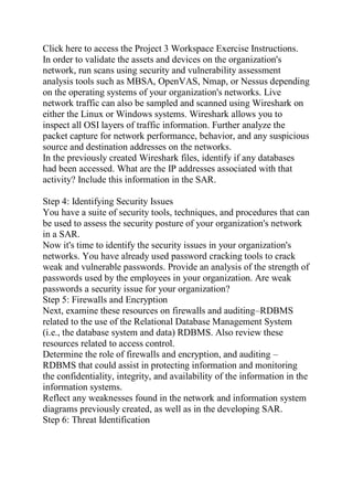 Click here to access the Project 3 Workspace Exercise Instructions.
In order to validate the assets and devices on the organization's
network, run scans using security and vulnerability assessment
analysis tools such as MBSA, OpenVAS, Nmap, or Nessus depending
on the operating systems of your organization's networks. Live
network traffic can also be sampled and scanned using Wireshark on
either the Linux or Windows systems. Wireshark allows you to
inspect all OSI layers of traffic information. Further analyze the
packet capture for network performance, behavior, and any suspicious
source and destination addresses on the networks.
In the previously created Wireshark files, identify if any databases
had been accessed. What are the IP addresses associated with that
activity? Include this information in the SAR.
Step 4: Identifying Security Issues
You have a suite of security tools, techniques, and procedures that can
be used to assess the security posture of your organization's network
in a SAR.
Now it's time to identify the security issues in your organization's
networks. You have already used password cracking tools to crack
weak and vulnerable passwords. Provide an analysis of the strength of
passwords used by the employees in your organization. Are weak
passwords a security issue for your organization?
Step 5: Firewalls and Encryption
Next, examine these resources on firewalls and auditing–RDBMS
related to the use of the Relational Database Management System
(i.e., the database system and data) RDBMS. Also review these
resources related to access control.
Determine the role of firewalls and encryption, and auditing –
RDBMS that could assist in protecting information and monitoring
the confidentiality, integrity, and availability of the information in the
information systems.
Reflect any weaknesses found in the network and information system
diagrams previously created, as well as in the developing SAR.
Step 6: Threat Identification
 