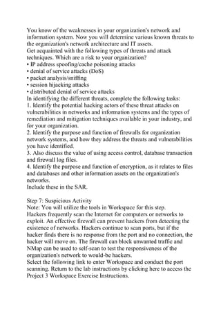 You know of the weaknesses in your organization's network and
information system. Now you will determine various known threats to
the organization's network architecture and IT assets.
Get acquainted with the following types of threats and attack
techniques. Which are a risk to your organization?
• IP address spoofing/cache poisoning attacks
• denial of service attacks (DoS)
• packet analysis/sniffing
• session hijacking attacks
• distributed denial of service attacks
In identifying the different threats, complete the following tasks:
1. Identify the potential hacking actors of these threat attacks on
vulnerabilities in networks and information systems and the types of
remediation and mitigation techniques available in your industry, and
for your organization.
2. Identify the purpose and function of firewalls for organization
network systems, and how they address the threats and vulnerabilities
you have identified.
3. Also discuss the value of using access control, database transaction
and firewall log files.
4. Identify the purpose and function of encryption, as it relates to files
and databases and other information assets on the organization's
networks.
Include these in the SAR.
Step 7: Suspicious Activity
Note: You will utilize the tools in Workspace for this step.
Hackers frequently scan the Internet for computers or networks to
exploit. An effective firewall can prevent hackers from detecting the
existence of networks. Hackers continue to scan ports, but if the
hacker finds there is no response from the port and no connection, the
hacker will move on. The firewall can block unwanted traffic and
NMap can be used to self-scan to test the responsiveness of the
organization's network to would-be hackers.
Select the following link to enter Workspace and conduct the port
scanning. Return to the lab instructions by clicking here to access the
Project 3 Workspace Exercise Instructions.
 
