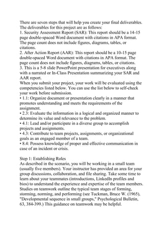 There are seven steps that will help you create your final deliverables.
The deliverables for this project are as follows:
1. Security Assessment Report (SAR): This report should be a 14-15
page double-spaced Word document with citations in APA format.
The page count does not include figures, diagrams, tables, or
citations.
2. After Action Report (AAR): This report should be a 10-15 page
double-spaced Word document with citations in APA format. The
page count does not include figures, diagrams, tables, or citations.
3. This is a 5-8 slide PowerPoint presentation for executives along
with a narrated or In-Class Presentation summarizing your SAR and
AAR report.
When you submit your project, your work will be evaluated using the
competencies listed below. You can use the list below to self-check
your work before submission.
• 1.1: Organize document or presentation clearly in a manner that
promotes understanding and meets the requirements of the
assignment.
• 2.3: Evaluate the information in a logical and organized manner to
determine its value and relevance to the problem.
• 4.1: Lead and/or participate in a diverse group to accomplish
projects and assignments.
• 4.3: Contribute to team projects, assignments, or organizational
goals as an engaged member of a team.
• 8.4: Possess knowledge of proper and effective communication in
case of an incident or crisis.
Step 1: Establishing Roles
As described in the scenario, you will be working in a small team
(usually five members). Your instructor has provided an area for your
group discussions, collaboration, and file sharing. Take some time to
learn about your teammates (introductions, LinkedIn profiles and
bios) to understand the experience and expertise of the team members.
Studies on teamwork outline the typical team stages of forming,
storming, norming, and performing (see Tuckman, Bruce W. (1965),
"Developmental sequence in small groups," Psychological Bulletin,
63, 384-399.) This guidance on teamwork may be helpful.
 