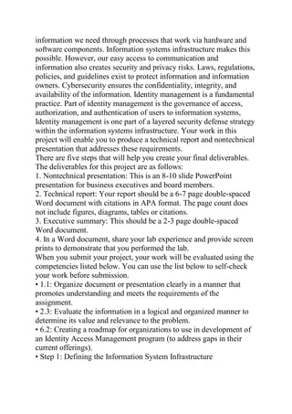information we need through processes that work via hardware and
software components. Information systems infrastructure makes this
possible. However, our easy access to communication and
information also creates security and privacy risks. Laws, regulations,
policies, and guidelines exist to protect information and information
owners. Cybersecurity ensures the confidentiality, integrity, and
availability of the information. Identity management is a fundamental
practice. Part of identity management is the governance of access,
authorization, and authentication of users to information systems,
Identity management is one part of a layered security defense strategy
within the information systems infrastructure. Your work in this
project will enable you to produce a technical report and nontechnical
presentation that addresses these requirements.
There are five steps that will help you create your final deliverables.
The deliverables for this project are as follows:
1. Nontechnical presentation: This is an 8-10 slide PowerPoint
presentation for business executives and board members.
2. Technical report: Your report should be a 6-7 page double-spaced
Word document with citations in APA format. The page count does
not include figures, diagrams, tables or citations.
3. Executive summary: This should be a 2-3 page double-spaced
Word document.
4. In a Word document, share your lab experience and provide screen
prints to demonstrate that you performed the lab.
When you submit your project, your work will be evaluated using the
competencies listed below. You can use the list below to self-check
your work before submission.
• 1.1: Organize document or presentation clearly in a manner that
promotes understanding and meets the requirements of the
assignment.
• 2.3: Evaluate the information in a logical and organized manner to
determine its value and relevance to the problem.
• 6.2: Creating a roadmap for organizations to use in development of
an Identity Access Management program (to address gaps in their
current offerings).
• Step 1: Defining the Information System Infrastructure
 