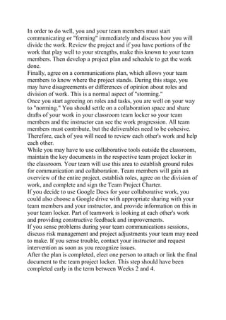 In order to do well, you and your team members must start
communicating or "forming" immediately and discuss how you will
divide the work. Review the project and if you have portions of the
work that play well to your strengths, make this known to your team
members. Then develop a project plan and schedule to get the work
done.
Finally, agree on a communications plan, which allows your team
members to know where the project stands. During this stage, you
may have disagreements or differences of opinion about roles and
division of work. This is a normal aspect of "storming."
Once you start agreeing on roles and tasks, you are well on your way
to "norming." You should settle on a collaboration space and share
drafts of your work in your classroom team locker so your team
members and the instructor can see the work progression. All team
members must contribute, but the deliverables need to be cohesive.
Therefore, each of you will need to review each other's work and help
each other.
While you may have to use collaborative tools outside the classroom,
maintain the key documents in the respective team project locker in
the classroom. Your team will use this area to establish ground rules
for communication and collaboration. Team members will gain an
overview of the entire project, establish roles, agree on the division of
work, and complete and sign the Team Project Charter.
If you decide to use Google Docs for your collaborative work, you
could also choose a Google drive with appropriate sharing with your
team members and your instructor, and provide information on this in
your team locker. Part of teamwork is looking at each other's work
and providing constructive feedback and improvements.
If you sense problems during your team communications sessions,
discuss risk management and project adjustments your team may need
to make. If you sense trouble, contact your instructor and request
intervention as soon as you recognize issues.
After the plan is completed, elect one person to attach or link the final
document to the team project locker. This step should have been
completed early in the term between Weeks 2 and 4.
 