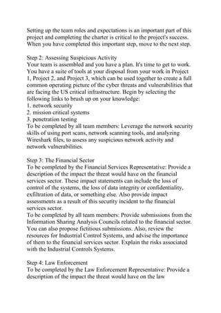 Setting up the team roles and expectations is an important part of this
project and completing the charter is critical to the project's success.
When you have completed this important step, move to the next step.
Step 2: Assessing Suspicious Activity
Your team is assembled and you have a plan. It's time to get to work.
You have a suite of tools at your disposal from your work in Project
1, Project 2, and Project 3, which can be used together to create a full
common operating picture of the cyber threats and vulnerabilities that
are facing the US critical infrastructure. Begin by selecting the
following links to brush up on your knowledge:
1. network security
2. mission critical systems
3. penetration testing
To be completed by all team members: Leverage the network security
skills of using port scans, network scanning tools, and analyzing
Wireshark files, to assess any suspicious network activity and
network vulnerabilities.
Step 3: The Financial Sector
To be completed by the Financial Services Representative: Provide a
description of the impact the threat would have on the financial
services sector. These impact statements can include the loss of
control of the systems, the loss of data integrity or confidentiality,
exfiltration of data, or something else. Also provide impact
assessments as a result of this security incident to the financial
services sector.
To be completed by all team members: Provide submissions from the
Information Sharing Analysis Councils related to the financial sector.
You can also propose fictitious submissions. Also, review the
resources for Industrial Control Systems, and advise the importance
of them to the financial services sector. Explain the risks associated
with the Industrial Controls Systems.
Step 4: Law Enforcement
To be completed by the Law Enforcement Representative: Provide a
description of the impact the threat would have on the law
 