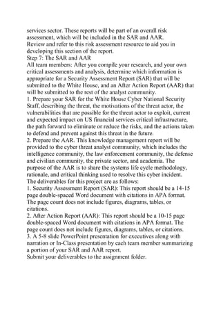 services sector. These reports will be part of an overall risk
assessment, which will be included in the SAR and AAR.
Review and refer to this risk assessment resource to aid you in
developing this section of the report.
Step 7: The SAR and AAR
All team members: After you compile your research, and your own
critical assessments and analysis, determine which information is
appropriate for a Security Assessment Report (SAR) that will be
submitted to the White House, and an After Action Report (AAR) that
will be submitted to the rest of the analyst community.
1. Prepare your SAR for the White House Cyber National Security
Staff, describing the threat, the motivations of the threat actor, the
vulnerabilities that are possible for the threat actor to exploit, current
and expected impact on US financial services critical infrastructure,
the path forward to eliminate or reduce the risks, and the actions taken
to defend and prevent against this threat in the future.
2. Prepare the AAR. This knowledge management report will be
provided to the cyber threat analyst community, which includes the
intelligence community, the law enforcement community, the defense
and civilian community, the private sector, and academia. The
purpose of the AAR is to share the systems life cycle methodology,
rationale, and critical thinking used to resolve this cyber incident.
The deliverables for this project are as follows:
1. Security Assessment Report (SAR): This report should be a 14-15
page double-spaced Word document with citations in APA format.
The page count does not include figures, diagrams, tables, or
citations.
2. After Action Report (AAR): This report should be a 10-15 page
double-spaced Word document with citations in APA format. The
page count does not include figures, diagrams, tables, or citations.
3. A 5-8 slide PowerPoint presentation for executives along with
narration or In-Class presentation by each team member summarizing
a portion of your SAR and AAR report.
Submit your deliverables to the assignment folder.
 