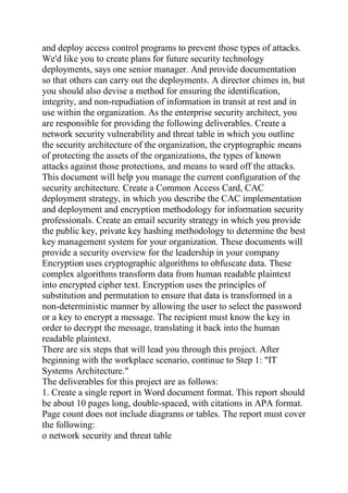 and deploy access control programs to prevent those types of attacks.
We'd like you to create plans for future security technology
deployments, says one senior manager. And provide documentation
so that others can carry out the deployments. A director chimes in, but
you should also devise a method for ensuring the identification,
integrity, and non-repudiation of information in transit at rest and in
use within the organization. As the enterprise security architect, you
are responsible for providing the following deliverables. Create a
network security vulnerability and threat table in which you outline
the security architecture of the organization, the cryptographic means
of protecting the assets of the organizations, the types of known
attacks against those protections, and means to ward off the attacks.
This document will help you manage the current configuration of the
security architecture. Create a Common Access Card, CAC
deployment strategy, in which you describe the CAC implementation
and deployment and encryption methodology for information security
professionals. Create an email security strategy in which you provide
the public key, private key hashing methodology to determine the best
key management system for your organization. These documents will
provide a security overview for the leadership in your company
Encryption uses cryptographic algorithms to obfuscate data. These
complex algorithms transform data from human readable plaintext
into encrypted cipher text. Encryption uses the principles of
substitution and permutation to ensure that data is transformed in a
non-deterministic manner by allowing the user to select the password
or a key to encrypt a message. The recipient must know the key in
order to decrypt the message, translating it back into the human
readable plaintext.
There are six steps that will lead you through this project. After
beginning with the workplace scenario, continue to Step 1: "IT
Systems Architecture."
The deliverables for this project are as follows:
1. Create a single report in Word document format. This report should
be about 10 pages long, double-spaced, with citations in APA format.
Page count does not include diagrams or tables. The report must cover
the following:
o network security and threat table
 