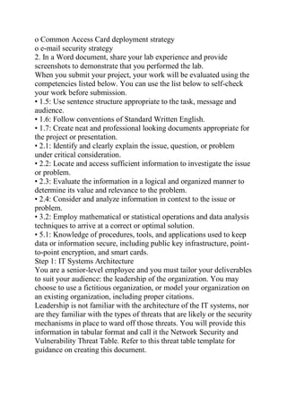 o Common Access Card deployment strategy
o e-mail security strategy
2. In a Word document, share your lab experience and provide
screenshots to demonstrate that you performed the lab.
When you submit your project, your work will be evaluated using the
competencies listed below. You can use the list below to self-check
your work before submission.
• 1.5: Use sentence structure appropriate to the task, message and
audience.
• 1.6: Follow conventions of Standard Written English.
• 1.7: Create neat and professional looking documents appropriate for
the project or presentation.
• 2.1: Identify and clearly explain the issue, question, or problem
under critical consideration.
• 2.2: Locate and access sufficient information to investigate the issue
or problem.
• 2.3: Evaluate the information in a logical and organized manner to
determine its value and relevance to the problem.
• 2.4: Consider and analyze information in context to the issue or
problem.
• 3.2: Employ mathematical or statistical operations and data analysis
techniques to arrive at a correct or optimal solution.
• 5.1: Knowledge of procedures, tools, and applications used to keep
data or information secure, including public key infrastructure, point-
to-point encryption, and smart cards.
Step 1: IT Systems Architecture
You are a senior-level employee and you must tailor your deliverables
to suit your audience: the leadership of the organization. You may
choose to use a fictitious organization, or model your organization on
an existing organization, including proper citations.
Leadership is not familiar with the architecture of the IT systems, nor
are they familiar with the types of threats that are likely or the security
mechanisms in place to ward off those threats. You will provide this
information in tabular format and call it the Network Security and
Vulnerability Threat Table. Refer to this threat table template for
guidance on creating this document.
 