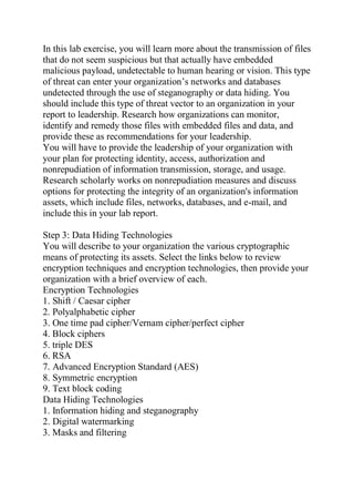 In this lab exercise, you will learn more about the transmission of files
that do not seem suspicious but that actually have embedded
malicious payload, undetectable to human hearing or vision. This type
of threat can enter your organization’s networks and databases
undetected through the use of steganography or data hiding. You
should include this type of threat vector to an organization in your
report to leadership. Research how organizations can monitor,
identify and remedy those files with embedded files and data, and
provide these as recommendations for your leadership.
You will have to provide the leadership of your organization with
your plan for protecting identity, access, authorization and
nonrepudiation of information transmission, storage, and usage.
Research scholarly works on nonrepudiation measures and discuss
options for protecting the integrity of an organization's information
assets, which include files, networks, databases, and e-mail, and
include this in your lab report.
Step 3: Data Hiding Technologies
You will describe to your organization the various cryptographic
means of protecting its assets. Select the links below to review
encryption techniques and encryption technologies, then provide your
organization with a brief overview of each.
Encryption Technologies
1. Shift / Caesar cipher
2. Polyalphabetic cipher
3. One time pad cipher/Vernam cipher/perfect cipher
4. Block ciphers
5. triple DES
6. RSA
7. Advanced Encryption Standard (AES)
8. Symmetric encryption
9. Text block coding
Data Hiding Technologies
1. Information hiding and steganography
2. Digital watermarking
3. Masks and filtering
 