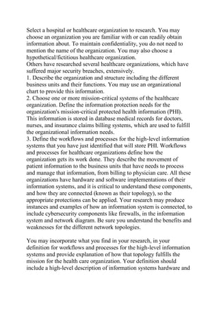 Select a hospital or healthcare organization to research. You may
choose an organization you are familiar with or can readily obtain
information about. To maintain confidentiality, you do not need to
mention the name of the organization. You may also choose a
hypothetical/fictitious healthcare organization.
Others have researched several healthcare organizations, which have
suffered major security breaches, extensively.
1. Describe the organization and structure including the different
business units and their functions. You may use an organizational
chart to provide this information.
2. Choose one or more mission-critical systems of the healthcare
organization. Define the information protection needs for the
organization's mission-critical protected health information (PHI).
This information is stored in database medical records for doctors,
nurses, and insurance claims billing systems, which are used to fulfill
the organizational information needs.
3. Define the workflows and processes for the high-level information
systems that you have just identified that will store PHI. Workflows
and processes for healthcare organizations define how the
organization gets its work done. They describe the movement of
patient information to the business units that have needs to process
and manage that information, from billing to physician care. All these
organizations have hardware and software implementations of their
information systems, and it is critical to understand these components,
and how they are connected (known as their topology), so the
appropriate protections can be applied. Your research may produce
instances and examples of how an information system is connected, to
include cybersecurity components like firewalls, in the information
system and network diagram. Be sure you understand the benefits and
weaknesses for the different network topologies.
You may incorporate what you find in your research, in your
definition for workflows and processes for the high-level information
systems and provide explanation of how that topology fulfills the
mission for the health care organization. Your definition should
include a high-level description of information systems hardware and
 