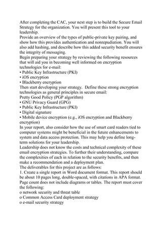 After completing the CAC, your next step is to build the Secure Email
Strategy for the organization. You will present this tool to your
leadership.
Provide an overview of the types of public-private key pairing, and
show how this provides authentication and nonrepudiation. You will
also add hashing, and describe how this added security benefit ensures
the integrity of messaging.
Begin preparing your strategy by reviewing the following resources
that will aid you in becoming well informed on encryption
technologies for e-mail:
• Public Key Infrastructure (PKI)
• iOS encryption
• Blackberry encryption
Then start developing your strategy. Define these strong encryption
technologies as general principles in secure email:
Pretty Good Policy (PGP algorithm)
• GNU Privacy Guard (GPG)
• Public Key Infrastructure (PKI)
• Digital signature
• Mobile device encryption (e.g., iOS encryption and Blackberry
encryption)
In your report, also consider how the use of smart card readers tied to
computer systems might be beneficial in the future enhancements to
system and data access protection. This may help you define long-
term solutions for your leadership.
Leadership does not know the costs and technical complexity of these
email encryption strategies. To further their understanding, compare
the complexities of each in relation to the security benefits, and then
make a recommendation and a deployment plan.
The deliverables for this project are as follows:
1. Create a single report in Word document format. This report should
be about 10 pages long, double-spaced, with citations in APA format.
Page count does not include diagrams or tables. The report must cover
the following:
o network security and threat table
o Common Access Card deployment strategy
o e-mail security strategy
 