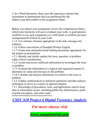 2. In a Word document, share your lab experience and provide
screenshots to demonstrate that you performed the lab.
Submit your deliverables to the assignment folder.
Before you submit your assignment, review the competencies below,
which your instructor will use to evaluate your work. A good practice
would be to use each competency as a self-check to confirm you have
incorporated all of them in your work.
• 1.5: Use sentence structure appropriate to the task, message and
audience.
• 1.6: Follow conventions of Standard Written English.
• 1.7: Create neat and professional looking documents appropriate for
the project or presentation.
• 2.1: Identify and clearly explain the issue, question, or problem
under critical consideration.
• 2.2: Locate and access sufficient information to investigate the issue
or problem.
• 2.3: Evaluate the information in a logical and organized manner to
determine its value and relevance to the problem.
• 2.4: Consider and analyze information in context to the issue or
problem.
• 3.2: Employ mathematical or statistical operations and data analysis
techniques to arrive at a correct or optimal solution.
• 5.1: Knowledge of procedures, tools, and applications used to keep
data or information secure, including public key infrastructure, point-
to-point encryption, and smart cards.
******************************
CSEC 610 Project 6 Digital Forensics Analysis
For more classes visit
www.snaptutorial.com
 