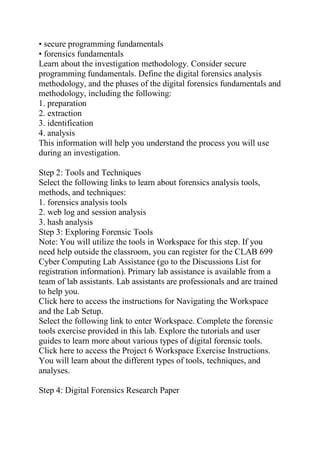 • secure programming fundamentals
• forensics fundamentals
Learn about the investigation methodology. Consider secure
programming fundamentals. Define the digital forensics analysis
methodology, and the phases of the digital forensics fundamentals and
methodology, including the following:
1. preparation
2. extraction
3. identification
4. analysis
This information will help you understand the process you will use
during an investigation.
Step 2: Tools and Techniques
Select the following links to learn about forensics analysis tools,
methods, and techniques:
1. forensics analysis tools
2. web log and session analysis
3. hash analysis
Step 3: Exploring Forensic Tools
Note: You will utilize the tools in Workspace for this step. If you
need help outside the classroom, you can register for the CLAB 699
Cyber Computing Lab Assistance (go to the Discussions List for
registration information). Primary lab assistance is available from a
team of lab assistants. Lab assistants are professionals and are trained
to help you.
Click here to access the instructions for Navigating the Workspace
and the Lab Setup.
Select the following link to enter Workspace. Complete the forensic
tools exercise provided in this lab. Explore the tutorials and user
guides to learn more about various types of digital forensic tools.
Click here to access the Project 6 Workspace Exercise Instructions.
You will learn about the different types of tools, techniques, and
analyses.
Step 4: Digital Forensics Research Paper
 