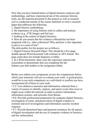 Now that you have learned basics of digital forensics analyses and
methodology, and have experienced one of the common forensic
tools, use the material presented in this project as well as research
you've conducted outside of the course materials to write a research
paper that addresses the following:
1. digital forensic methodology
2. the importance of using forensic tools to collect and analyze
evidence (e.g., FTK Imager and EnCase)
3. hashing in the context of digital forensics
4. How do you ensure that the evidence collected has not been
tampered with (i.e., after collection)? Why and how is this important
to prove in a court of law?
The deliverables for this project are as follows:
1. Digital Forensic Research Paper: This should be a five-page
double-spaced Word document with citations in APA format. The
page count does not include diagrams or tables.
2. In a Word document, share your lab experience and provide
screenshots to demonstrate that you completed the lab.
Submit your deliverables to the assignment folder.
Before you submit your assignment, review the competencies below,
which your instructor will use to evaluate your work. A good practice
would be to use each competency as a self-check to confirm you have
incorporated all of them in your work.
• 5.3: Uses defensive measures and information collected from a
variety of sources to identify, analyze, and report events that occur or
might occur within the network in order to protect information,
information systems, and networks from threats.
• 8.6: Provides professional preparation for computer digital forensics,
investigation of crime, and preservation of digital evidence in
criminal and civil investigations and information security incident
response.
• 8.7: Provide theoretical basis and practical assistance for all aspects
of digital investigation and the use of computer evidence in forensics
and law enforcement.
******************************
 