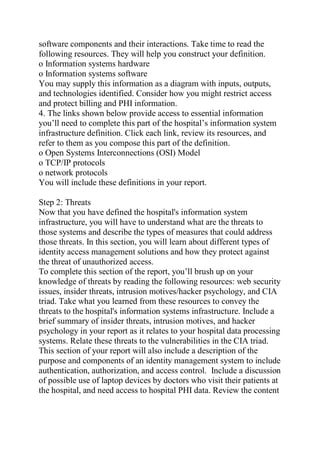 software components and their interactions. Take time to read the
following resources. They will help you construct your definition.
o Information systems hardware
o Information systems software
You may supply this information as a diagram with inputs, outputs,
and technologies identified. Consider how you might restrict access
and protect billing and PHI information.
4. The links shown below provide access to essential information
you’ll need to complete this part of the hospital’s information system
infrastructure definition. Click each link, review its resources, and
refer to them as you compose this part of the definition.
o Open Systems Interconnections (OSI) Model
o TCP/IP protocols
o network protocols
You will include these definitions in your report.
Step 2: Threats
Now that you have defined the hospital's information system
infrastructure, you will have to understand what are the threats to
those systems and describe the types of measures that could address
those threats. In this section, you will learn about different types of
identity access management solutions and how they protect against
the threat of unauthorized access.
To complete this section of the report, you’ll brush up on your
knowledge of threats by reading the following resources: web security
issues, insider threats, intrusion motives/hacker psychology, and CIA
triad. Take what you learned from these resources to convey the
threats to the hospital's information systems infrastructure. Include a
brief summary of insider threats, intrusion motives, and hacker
psychology in your report as it relates to your hospital data processing
systems. Relate these threats to the vulnerabilities in the CIA triad.
This section of your report will also include a description of the
purpose and components of an identity management system to include
authentication, authorization, and access control. Include a discussion
of possible use of laptop devices by doctors who visit their patients at
the hospital, and need access to hospital PHI data. Review the content
 
