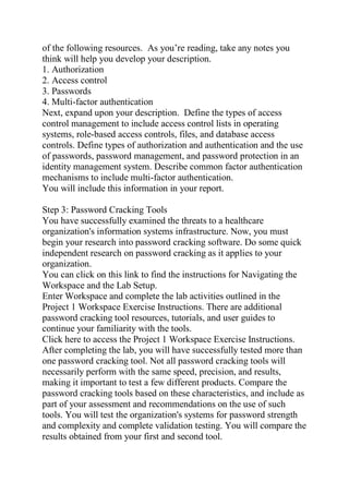 of the following resources. As you’re reading, take any notes you
think will help you develop your description.
1. Authorization
2. Access control
3. Passwords
4. Multi-factor authentication
Next, expand upon your description. Define the types of access
control management to include access control lists in operating
systems, role-based access controls, files, and database access
controls. Define types of authorization and authentication and the use
of passwords, password management, and password protection in an
identity management system. Describe common factor authentication
mechanisms to include multi-factor authentication.
You will include this information in your report.
Step 3: Password Cracking Tools
You have successfully examined the threats to a healthcare
organization's information systems infrastructure. Now, you must
begin your research into password cracking software. Do some quick
independent research on password cracking as it applies to your
organization.
You can click on this link to find the instructions for Navigating the
Workspace and the Lab Setup.
Enter Workspace and complete the lab activities outlined in the
Project 1 Workspace Exercise Instructions. There are additional
password cracking tool resources, tutorials, and user guides to
continue your familiarity with the tools.
Click here to access the Project 1 Workspace Exercise Instructions.
After completing the lab, you will have successfully tested more than
one password cracking tool. Not all password cracking tools will
necessarily perform with the same speed, precision, and results,
making it important to test a few different products. Compare the
password cracking tools based on these characteristics, and include as
part of your assessment and recommendations on the use of such
tools. You will test the organization's systems for password strength
and complexity and complete validation testing. You will compare the
results obtained from your first and second tool.
 