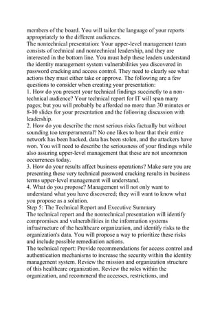 members of the board. You will tailor the language of your reports
appropriately to the different audiences.
The nontechnical presentation: Your upper-level management team
consists of technical and nontechnical leadership, and they are
interested in the bottom line. You must help these leaders understand
the identity management system vulnerabilities you discovered in
password cracking and access control. They need to clearly see what
actions they must either take or approve. The following are a few
questions to consider when creating your presentation:
1. How do you present your technical findings succinctly to a non-
technical audience? Your technical report for IT will span many
pages; but you will probably be afforded no more than 30 minutes or
8-10 slides for your presentation and the following discussion with
leadership.
2. How do you describe the most serious risks factually but without
sounding too temperamental? No one likes to hear that their entire
network has been hacked, data has been stolen, and the attackers have
won. You will need to describe the seriousness of your findings while
also assuring upper-level management that these are not uncommon
occurrences today.
3. How do your results affect business operations? Make sure you are
presenting these very technical password cracking results in business
terms upper-level management will understand.
4. What do you propose? Management will not only want to
understand what you have discovered; they will want to know what
you propose as a solution.
Step 5: The Technical Report and Executive Summary
The technical report and the nontechnical presentation will identify
compromises and vulnerabilities in the information systems
infrastructure of the healthcare organization, and identify risks to the
organization's data. You will propose a way to prioritize these risks
and include possible remediation actions.
The technical report: Provide recommendations for access control and
authentication mechanisms to increase the security within the identity
management system. Review the mission and organization structure
of this healthcare organization. Review the roles within the
organization, and recommend the accesses, restrictions, and
 