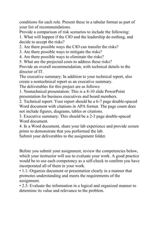 conditions for each role. Present these in a tabular format as part of
your list of recommendations.
Provide a comparison of risk scenarios to include the following:
1. What will happen if the CIO and the leadership do nothing, and
decide to accept the risks?
2. Are there possible ways the CIO can transfer the risks?
3. Are there possible ways to mitigate the risks?
4. Are there possible ways to eliminate the risks?
5. What are the projected costs to address these risks?
Provide an overall recommendation, with technical details to the
director of IT.
The executive summary: In addition to your technical report, also
create a nontechnical report as an executive summary.
The deliverables for this project are as follows:
1. Nontechnical presentation: This is a 8-10 slide PowerPoint
presentation for business executives and board members.
2. Technical report: Your report should be a 6-7 page double-spaced
Word document with citations in APA format. The page count does
not include figures, diagrams, tables or citations.
3. Executive summary: This should be a 2-3 page double-spaced
Word document.
4. In a Word document, share your lab experience and provide screen
prints to demonstrate that you performed the lab.
Submit your deliverables to the assignment folder.
Before you submit your assignment, review the competencies below,
which your instructor will use to evaluate your work. A good practice
would be to use each competency as a self-check to confirm you have
incorporated all of them in your work.
• 1.1: Organize document or presentation clearly in a manner that
promotes understanding and meets the requirements of the
assignment.
• 2.3: Evaluate the information in a logical and organized manner to
determine its value and relevance to the problem.
 