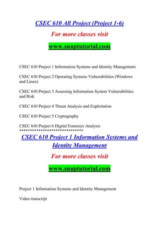 CSEC 610 All Project (Project 1-6)
For more classes visit
www.snaptutorial.com
CSEC 610 Project 1 Information Systems and Identity Management
CSEC 610 Project 2 Operating Systems Vulnerabilities (Windows
and Linux)
CSEC 610 Project 3 Assessing Information System Vulnerabilities
and Risk
CSEC 610 Project 4 Threat Analysis and Exploitation
CSEC 610 Project 5 Cryptography
CSEC 610 Project 6 Digital Forensics Analysis
******************************
CSEC 610 Project 1 Information Systems and
Identity Management
For more classes visit
www.snaptutorial.com
Project 1 Information Systems and Identity Management
Video transcript
 
