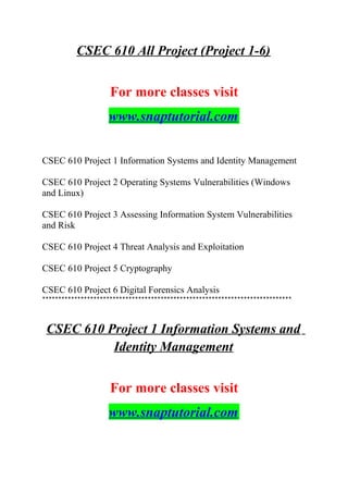 CSEC 610 All Project (Project 1-6)
For more classes visit
www.snaptutorial.com
CSEC 610 Project 1 Information Systems and Identity Management
CSEC 610 Project 2 Operating Systems Vulnerabilities (Windows
and Linux)
CSEC 610 Project 3 Assessing Information System Vulnerabilities
and Risk
CSEC 610 Project 4 Threat Analysis and Exploitation
CSEC 610 Project 5 Cryptography
CSEC 610 Project 6 Digital Forensics Analysis
******************************************************************************
CSEC 610 Project 1 Information Systems and
Identity Management
For more classes visit
www.snaptutorial.com
 